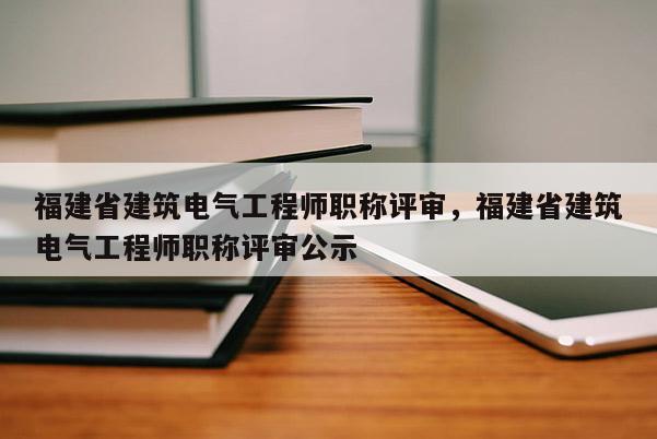 福建省建筑電氣工程師職稱評審，福建省建筑電氣工程師職稱評審公示