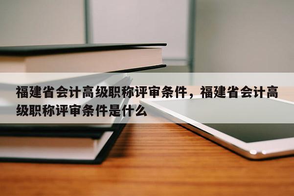 福建省會計高級職稱評審條件，福建省會計高級職稱評審條件是什么