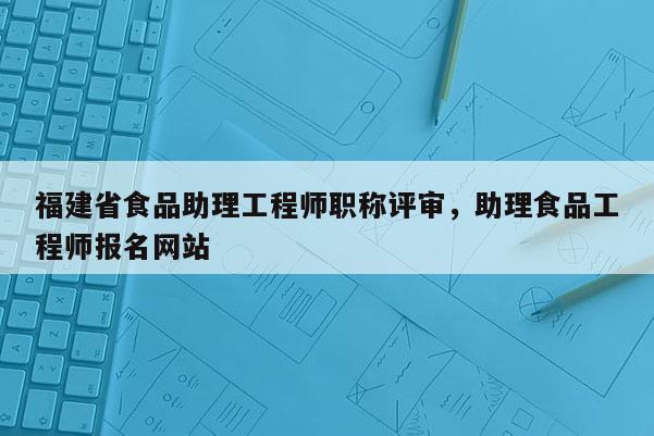 福建省食品助理工程師職稱評審，助理食品工程師報名網(wǎng)站