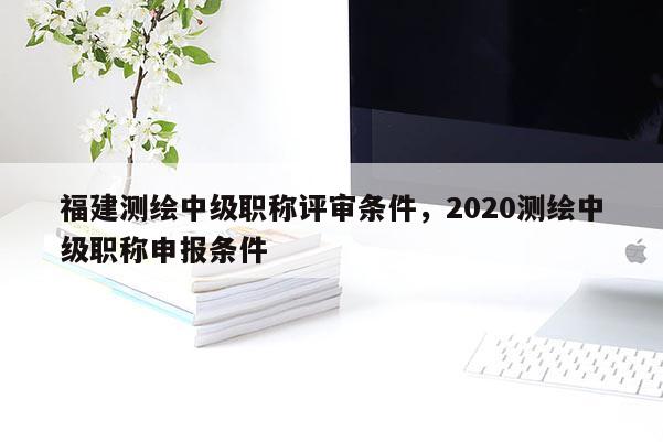 福建測繪中級職稱評審條件，2020測繪中級職稱申報條件