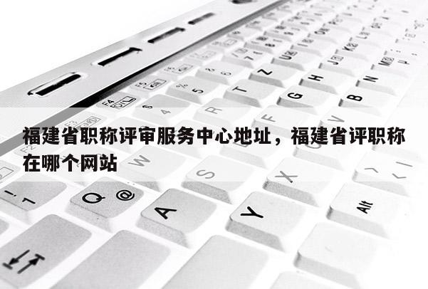 福建省職稱評審服務(wù)中心地址，福建省評職稱在哪個網(wǎng)站