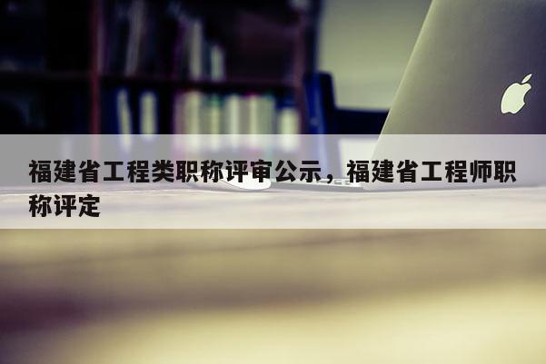 福建省工程類職稱評(píng)審公示，福建省工程師職稱評(píng)定