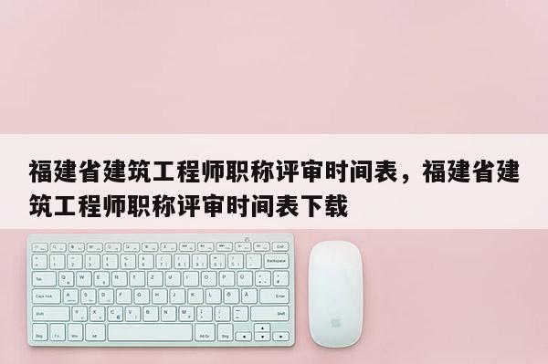 福建省建筑工程師職稱評審時間表，福建省建筑工程師職稱評審時間表下載