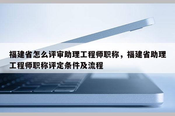 福建省怎么評(píng)審助理工程師職稱，福建省助理工程師職稱評(píng)定條件及流程