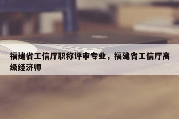 福建省工信廳職稱評審專業(yè)，福建省工信廳高級經(jīng)濟師