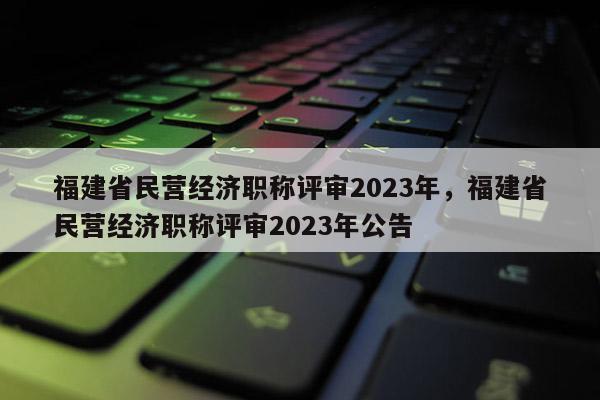 福建省民營經(jīng)濟(jì)職稱評審2023年，福建省民營經(jīng)濟(jì)職稱評審2023年公告