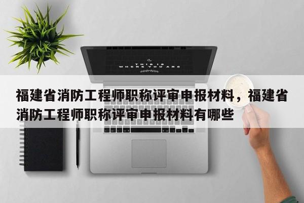 福建省消防工程師職稱評審申報(bào)材料，福建省消防工程師職稱評審申報(bào)材料有哪些