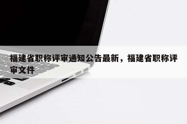 福建省職稱評審?fù)ㄖ孀钚?，福建省職稱評審文件