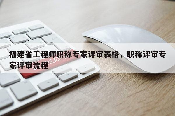 福建省工程師職稱專家評審表格，職稱評審專家評審流程