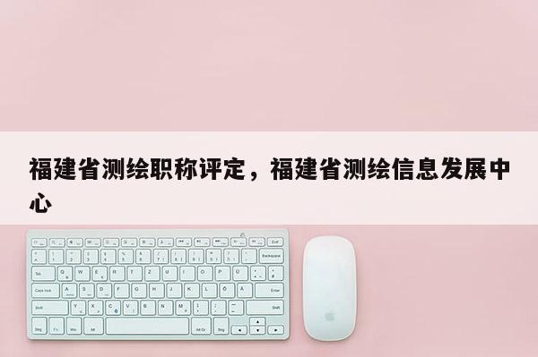 福建省測(cè)繪職稱評(píng)定，福建省測(cè)繪信息發(fā)展中心