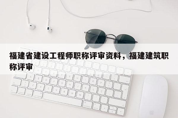 福建省建設(shè)工程師職稱評(píng)審資料，福建建筑職稱評(píng)審