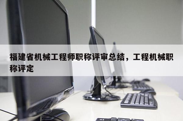 福建省機械工程師職稱評審總結，工程機械職稱評定