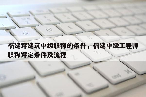 福建評建筑中級職稱的條件，福建中級工程師職稱評定條件及流程