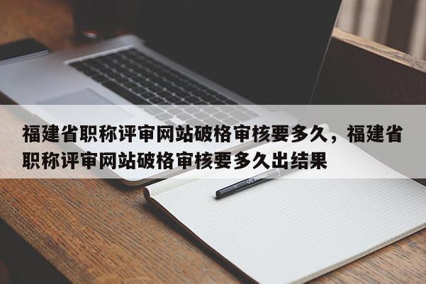 福建省職稱評(píng)審網(wǎng)站破格審核要多久，福建省職稱評(píng)審網(wǎng)站破格審核要多久出結(jié)果