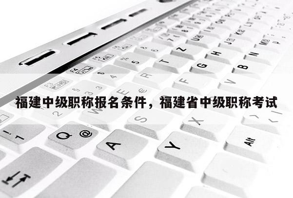 福建中級職稱報名條件，福建省中級職稱考試