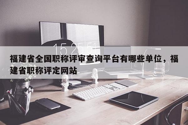 福建省全國職稱評審查詢平臺有哪些單位，福建省職稱評定網(wǎng)站