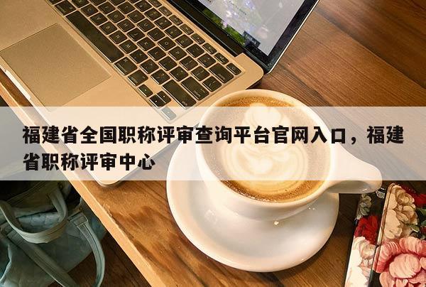 福建省全國職稱評審查詢平臺官網(wǎng)入口，福建省職稱評審中心