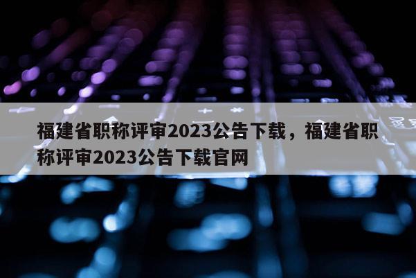 福建省職稱評審2023公告下載，福建省職稱評審2023公告下載官網(wǎng)