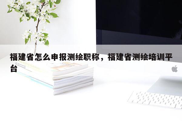 福建省怎么申報測繪職稱，福建省測繪培訓(xùn)平臺