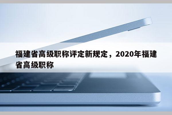 福建省高級職稱評定新規(guī)定，2020年福建省高級職稱