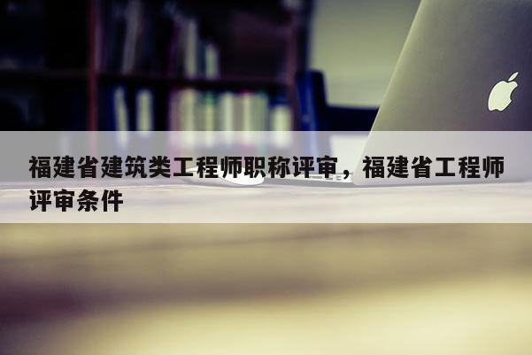 福建省建筑類工程師職稱評審，福建省工程師評審條件