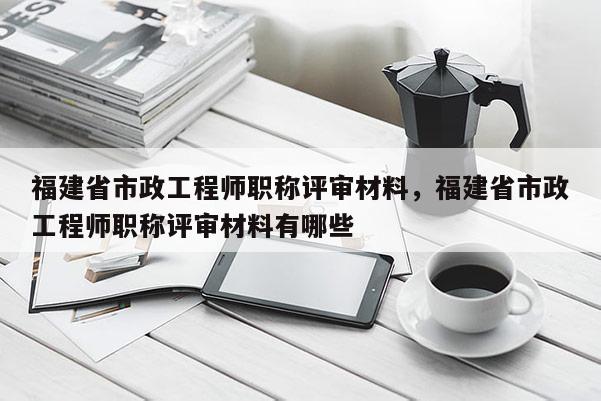 福建省市政工程師職稱評審材料，福建省市政工程師職稱評審材料有哪些