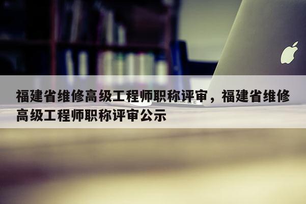 福建省維修高級工程師職稱評審，福建省維修高級工程師職稱評審公示