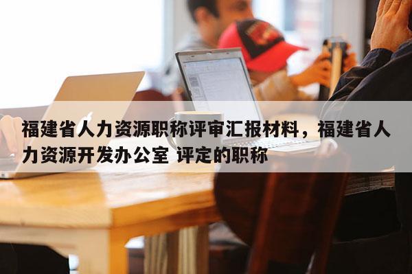 福建省人力資源職稱評審匯報材料，福建省人力資源開發(fā)辦公室 評定的職稱