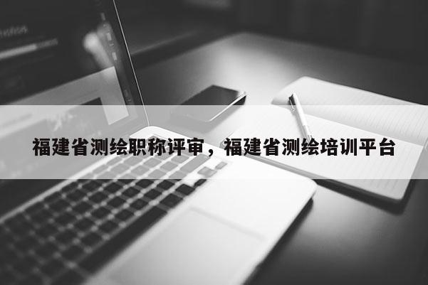 福建省測繪職稱評審，福建省測繪培訓平臺