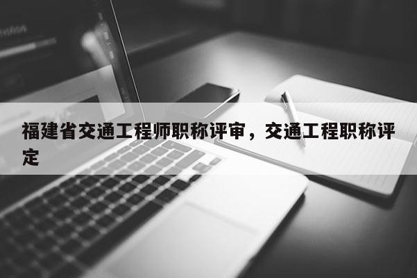 福建省交通工程師職稱評審，交通工程職稱評定