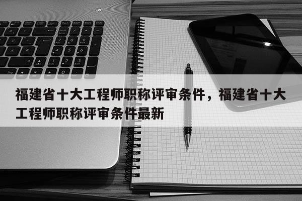 福建省十大工程師職稱評審條件，福建省十大工程師職稱評審條件最新