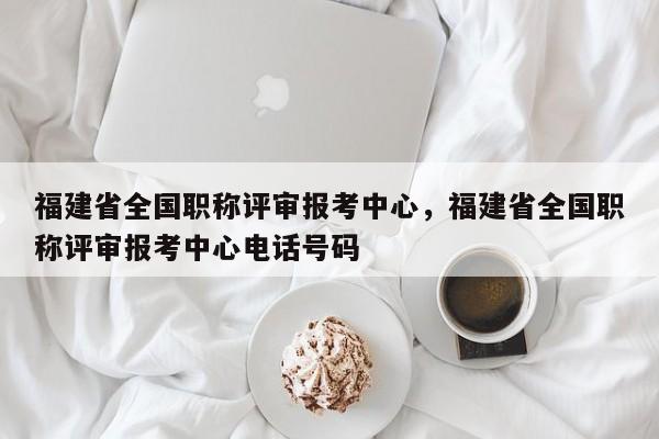 福建省全國職稱評審報(bào)考中心，福建省全國職稱評審報(bào)考中心電話號碼