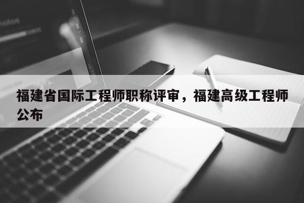 福建省國際工程師職稱評審，福建高級工程師公布