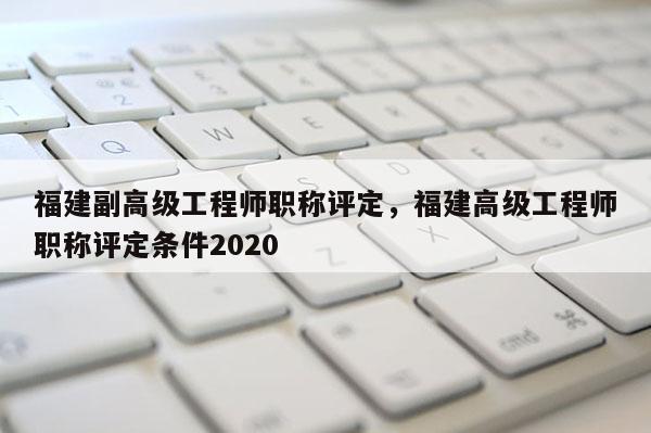 福建副高級工程師職稱評定，福建高級工程師職稱評定條件2020