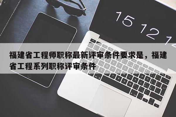 福建省工程師職稱最新評審條件要求是，福建省工程系列職稱評審條件