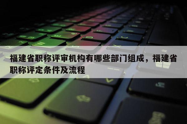 福建省職稱評(píng)審機(jī)構(gòu)有哪些部門組成，福建省職稱評(píng)定條件及流程