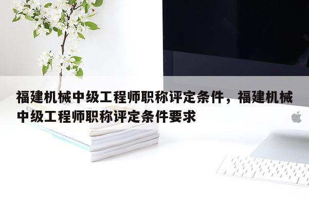 福建機(jī)械中級(jí)工程師職稱(chēng)評(píng)定條件，福建機(jī)械中級(jí)工程師職稱(chēng)評(píng)定條件要求