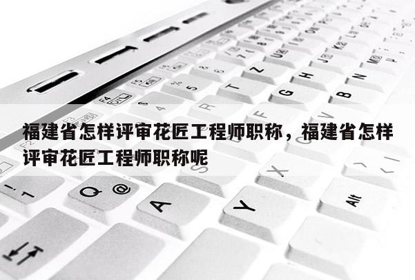 福建省怎樣評審花匠工程師職稱，福建省怎樣評審花匠工程師職稱呢