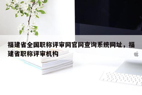 福建省全國職稱評審網官網查詢系統(tǒng)網址，福建省職稱評審機構