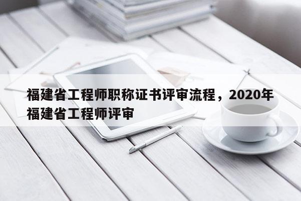 福建省工程師職稱證書評審流程，2020年福建省工程師評審