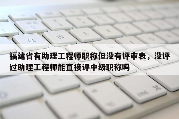 福建省有助理工程師職稱但沒有評審表，沒評過助理工程師能直接評中級職稱嗎