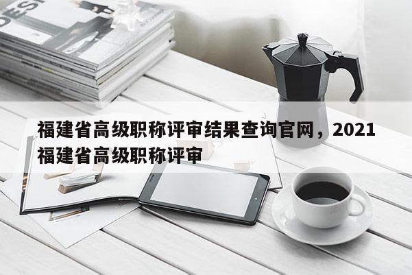 福建省高級職稱評審結(jié)果查詢官網(wǎng)，2021福建省高級職稱評審