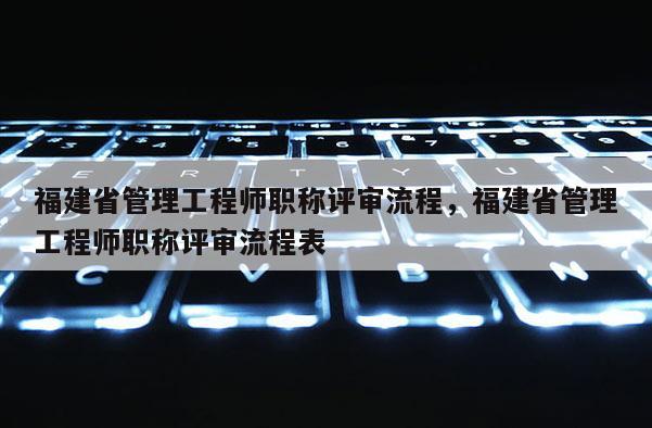 福建省管理工程師職稱評審流程，福建省管理工程師職稱評審流程表