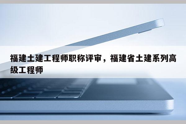 福建土建工程師職稱評審，福建省土建系列高級工程師