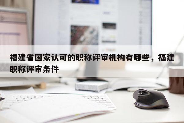 福建省國家認可的職稱評審機構(gòu)有哪些，福建職稱評審條件