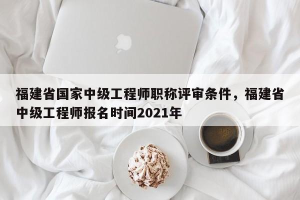 福建省國家中級工程師職稱評審條件，福建省中級工程師報名時間2021年