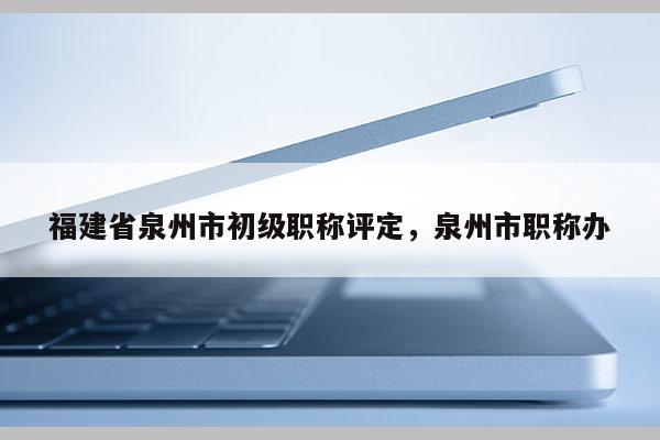 福建省泉州市初級職稱評定，泉州市職稱辦