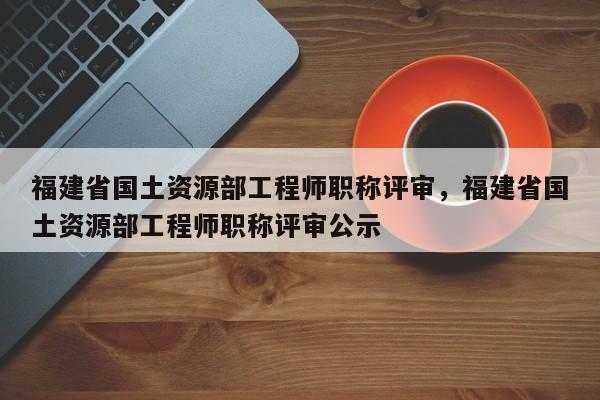 福建省國土資源部工程師職稱評審，福建省國土資源部工程師職稱評審公示