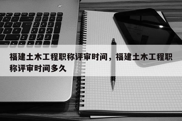 福建土木工程職稱評審時(shí)間，福建土木工程職稱評審時(shí)間多久