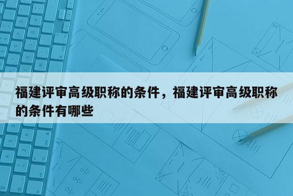 福建評審高級職稱的條件，福建評審高級職稱的條件有哪些